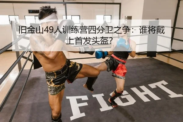 旧金山49人训练营四分卫之争：谁将戴上首发头盔？